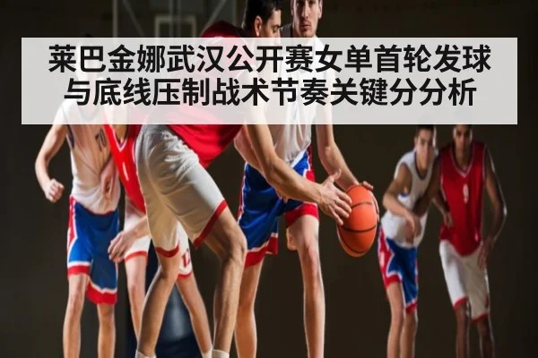 莱巴金娜武汉公开赛女单首轮发球与底线压制战术节奏关键分分析（kaiyun）