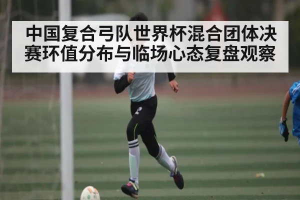 中国复合弓队世界杯混合团体决赛环值分布与临场心态复盘观察
